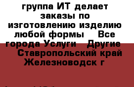 группа ИТ делает заказы по изготовлению изделию любой формы  - Все города Услуги » Другие   . Ставропольский край,Железноводск г.